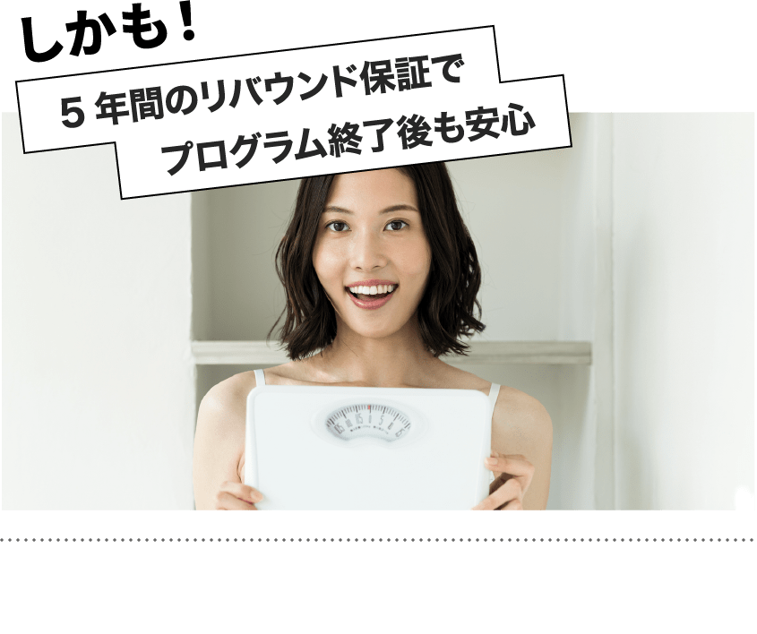 プログラム終了後も5年間のリバウンド保証で、ご相談いただけます！せっかくの努力が無駄になってしまわないようサポートをしていきます！